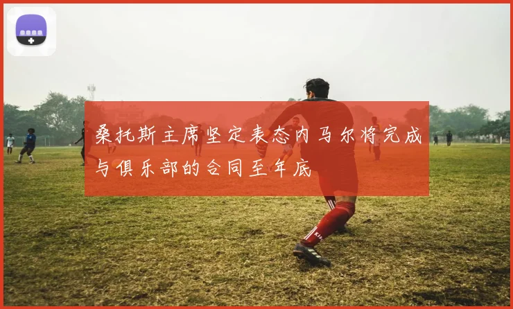 桑托斯主席坚定表态内马尔将完成与俱乐部的合同至年底