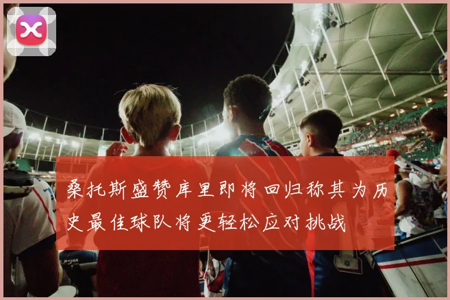 桑托斯盛赞库里即将回归称其为历史最佳球队将更轻松应对挑战
