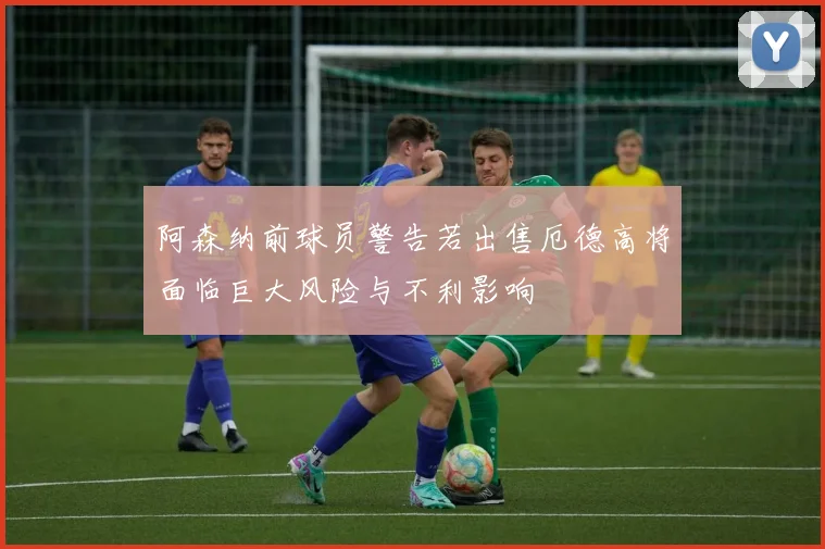 阿森纳前球员警告若出售厄德高将面临巨大风险与不利影响