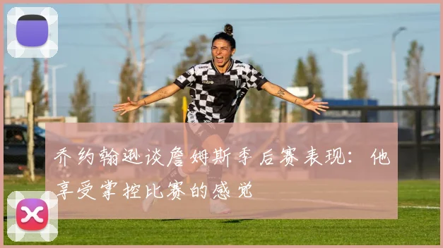 乔约翰逊谈詹姆斯季后赛表现：他享受掌控比赛的感觉