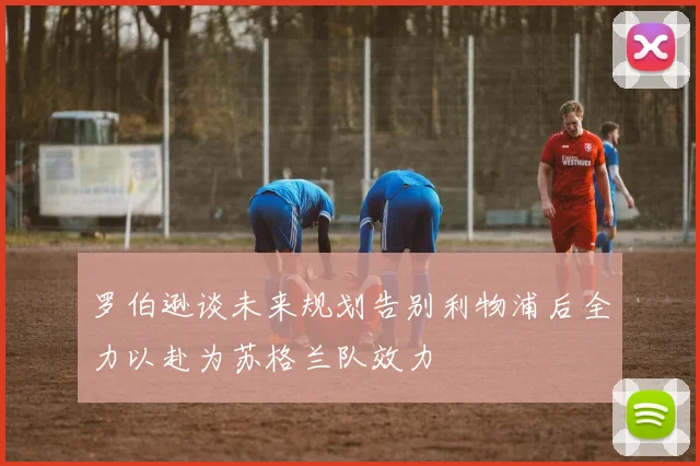 罗伯逊谈未来规划告别利物浦后全力以赴为苏格兰队效力