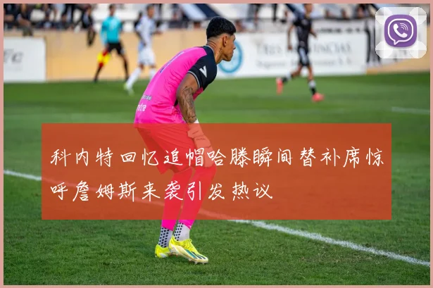 科内特回忆追帽哈滕瞬间替补席惊呼詹姆斯来袭引发热议