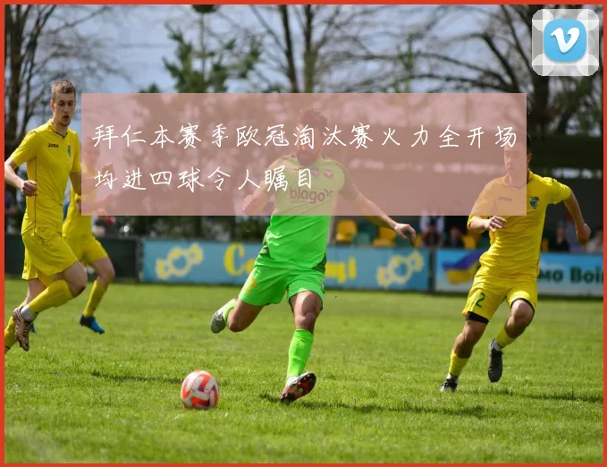 拜仁本赛季欧冠淘汰赛火力全开场均进四球令人瞩目
