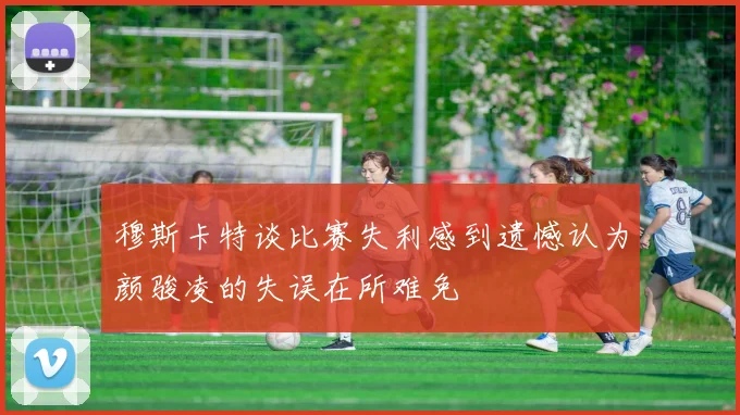 穆斯卡特谈比赛失利感到遗憾认为颜骏凌的失误在所难免