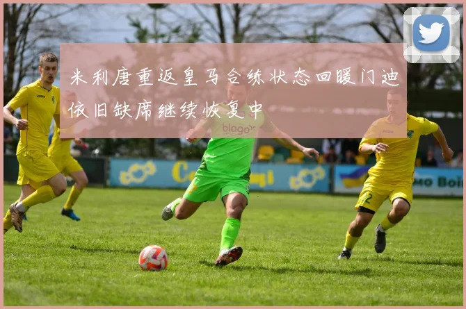 米利唐重返皇马合练状态回暖门迪依旧缺席继续恢复中