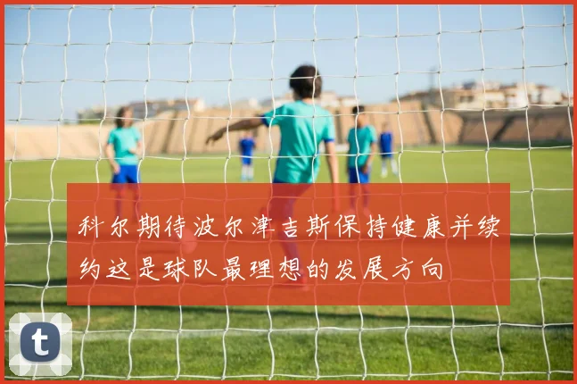 科尔期待波尔津吉斯保持健康并续约这是球队最理想的发展方向