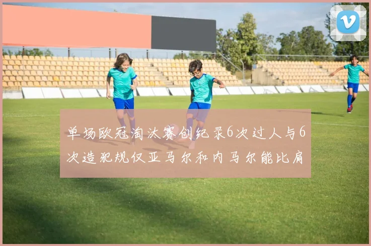 单场欧冠淘汰赛创纪录6次过人与6次造犯规仅亚马尔和内马尔能比肩