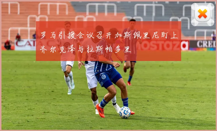 罗马引援会议召开加斯佩里尼盯上齐尔克泽与拉斯帕多里