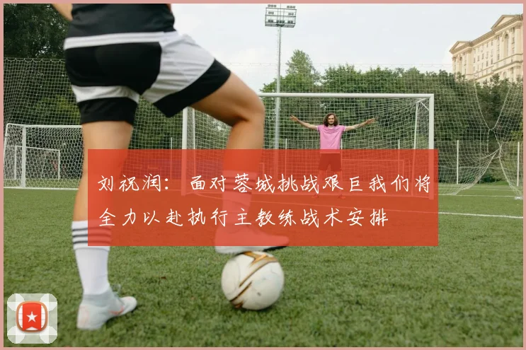 刘祝润：面对蓉城挑战艰巨我们将全力以赴执行主教练战术安排